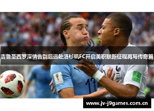 吉鲁圣西罗深情告别后远赴洛杉矶FC开启美职联新征程再写传奇篇